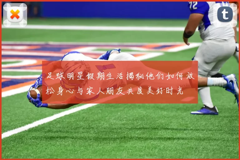 足球明星假期生活揭秘他们如何放松身心与家人朋友共度美好时光