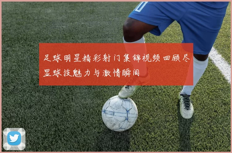 足球明星精彩射门集锦视频回顾尽显球技魅力与激情瞬间