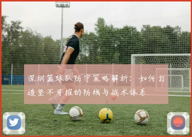 深圳篮球队防守策略解析：如何打造坚不可摧的防线与战术体系