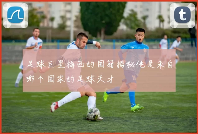 足球巨星梅西的国籍揭秘他是来自哪个国家的足球天才