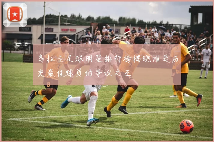 乌拉圭足球明星排行榜揭晓谁是历史最佳球员的争议之王
