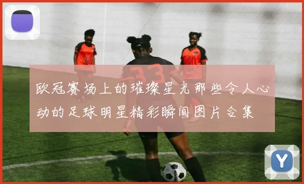 欧冠赛场上的璀璨星光那些令人心动的足球明星精彩瞬间图片合集