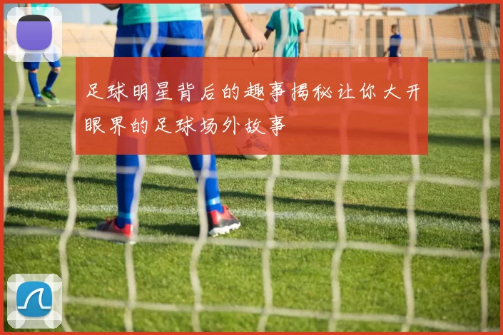 足球明星背后的趣事揭秘让你大开眼界的足球场外故事