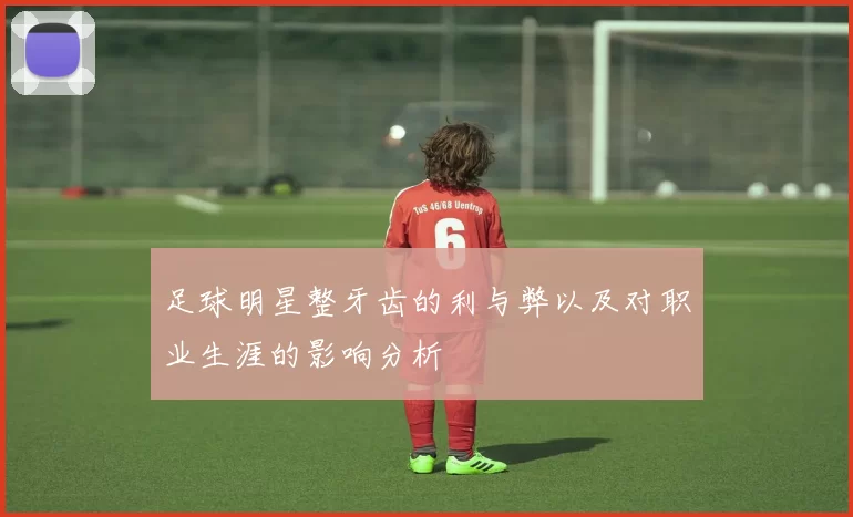 足球明星整牙齿的利与弊以及对职业生涯的影响分析
