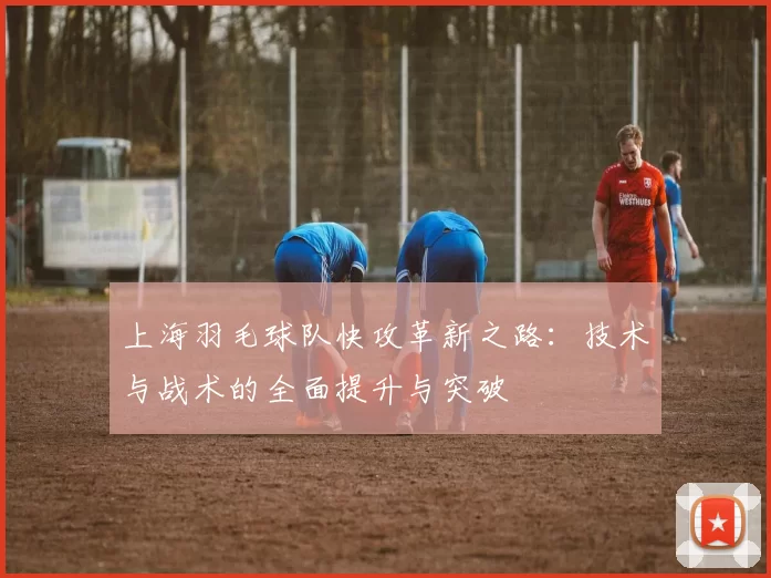 上海羽毛球队快攻革新之路：技术与战术的全面提升与突破
