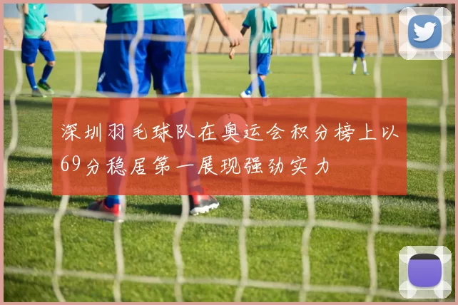 深圳羽毛球队在奥运会积分榜上以69分稳居第一展现强劲实力