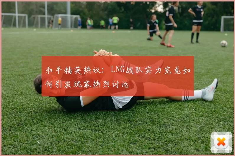 和平精英热议：LNG战队实力究竟如何引发玩家热烈讨论