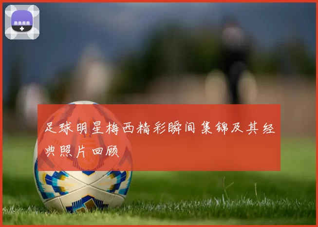 足球明星梅西精彩瞬间集锦及其经典照片回顾
