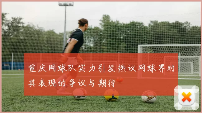 重庆网球队实力引发热议网球界对其表现的争议与期待