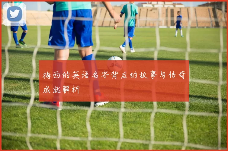 梅西的英语名字背后的故事与传奇成就解析