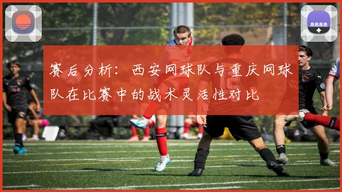赛后分析：西安网球队与重庆网球队在比赛中的战术灵活性对比