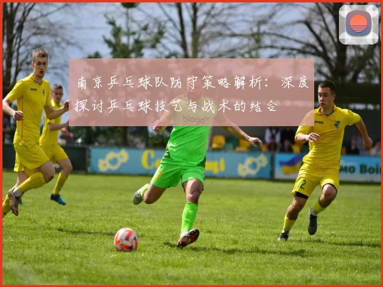 南京乒乓球队防守策略解析：深度探讨乒乓球技艺与战术的结合