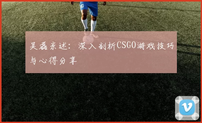吴磊亲述：深入剖析CSGO游戏技巧与心得分享