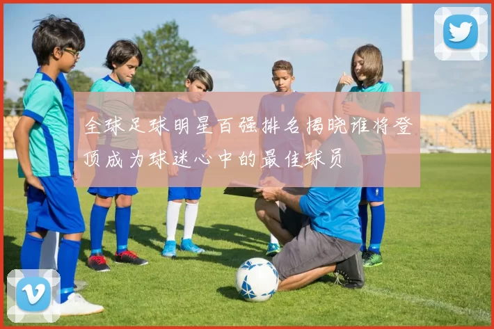 全球足球明星百强排名揭晓谁将登顶成为球迷心中的最佳球员