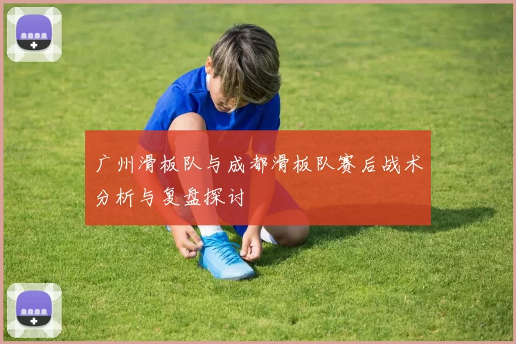 广州滑板队与成都滑板队赛后战术分析与复盘探讨
