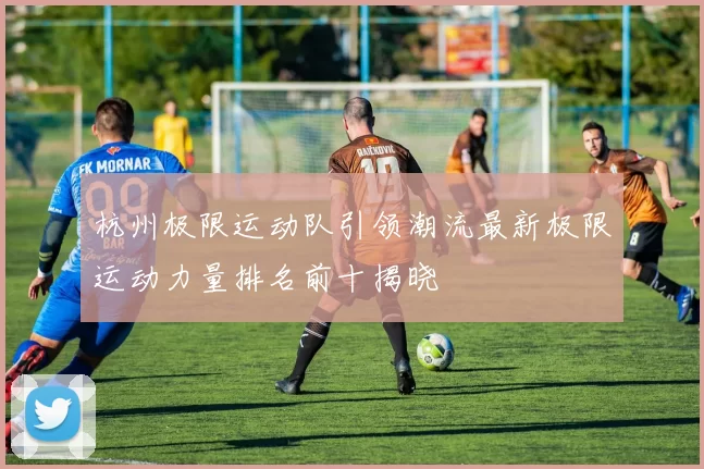 杭州极限运动队引领潮流最新极限运动力量排名前十揭晓