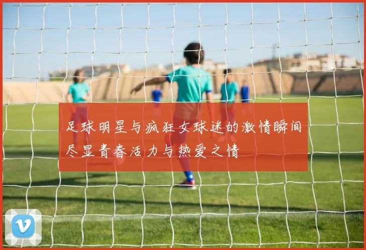 足球明星与疯狂女球迷的激情瞬间尽显青春活力与热爱之情