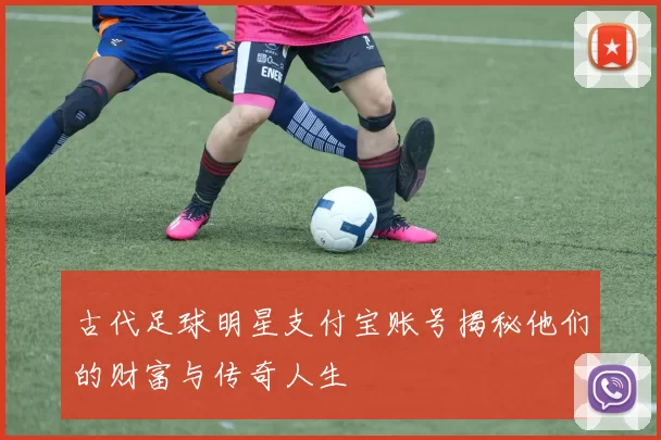古代足球明星支付宝账号揭秘他们的财富与传奇人生
