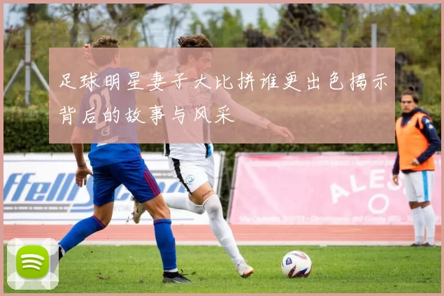 足球明星妻子大比拼谁更出色揭示背后的故事与风采