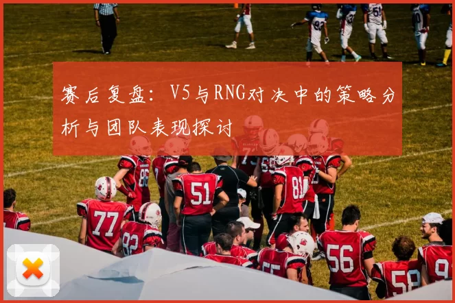 赛后复盘：V5与RNG对决中的策略分析与团队表现探讨