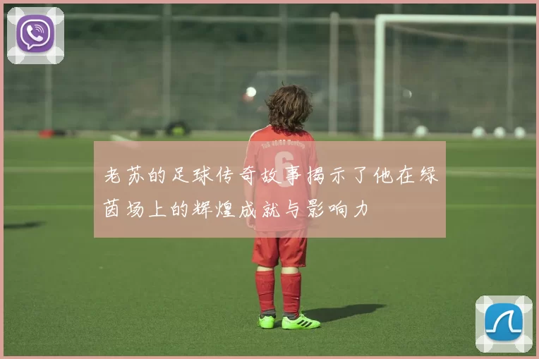 老苏的足球传奇故事揭示了他在绿茵场上的辉煌成就与影响力