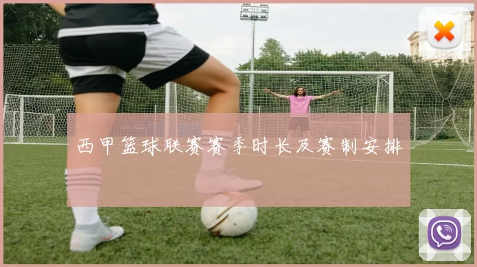 西甲篮球联赛赛季时长及赛制安排