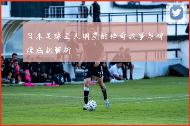 日本足球五大明星的传奇故事与辉煌成就解析