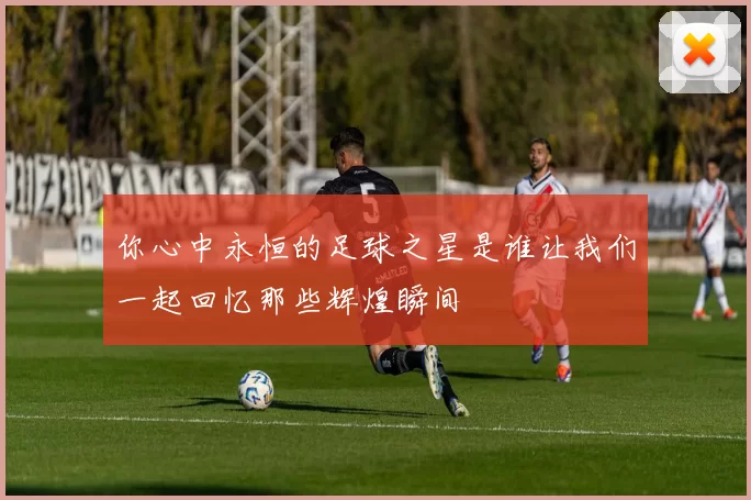 你心中永恒的足球之星是谁让我们一起回忆那些辉煌瞬间