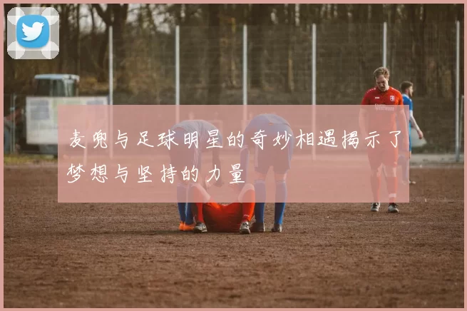 麦兜与足球明星的奇妙相遇揭示了梦想与坚持的力量