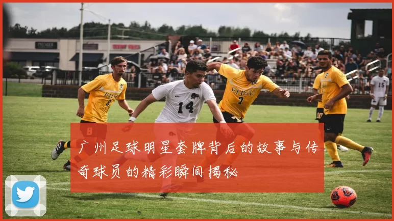 广州足球明星套牌背后的故事与传奇球员的精彩瞬间揭秘
