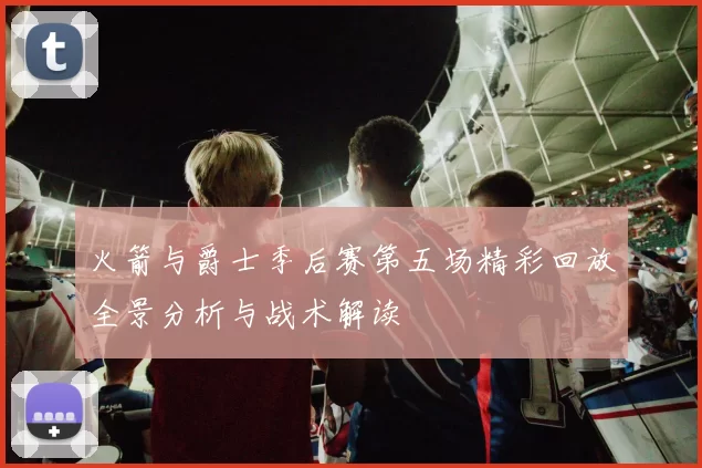 火箭与爵士季后赛第五场精彩回放全景分析与战术解读