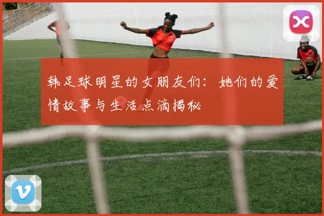 韩足球明星的女朋友们：她们的爱情故事与生活点滴揭秘