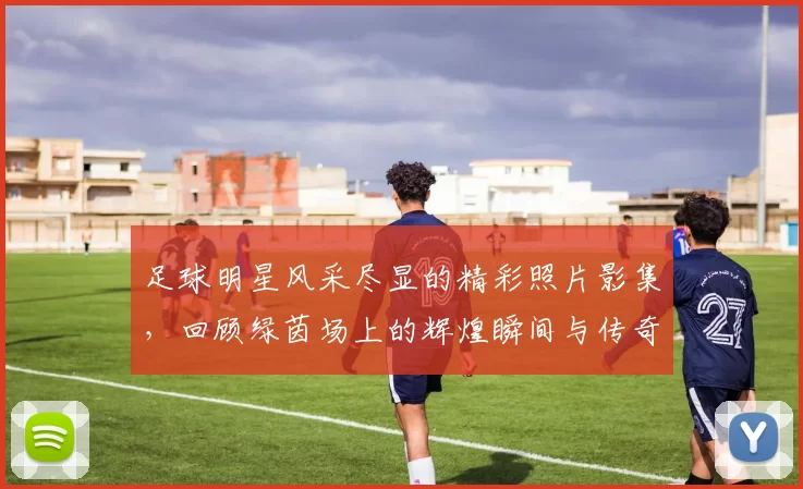 足球明星风采尽显的精彩照片影集，回顾绿茵场上的辉煌瞬间与传奇故事