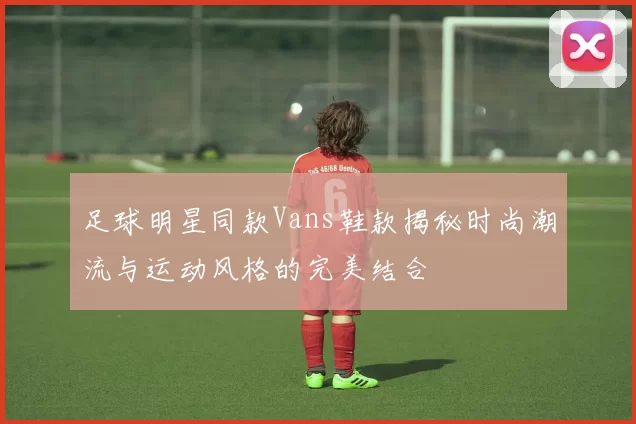 足球明星同款Vans鞋款揭秘时尚潮流与运动风格的完美结合