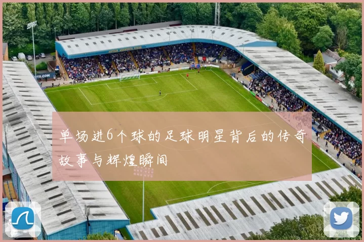 单场进6个球的足球明星背后的传奇故事与辉煌瞬间