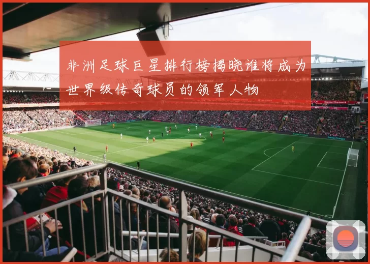 非洲足球巨星排行榜揭晓谁将成为世界级传奇球员的领军人物