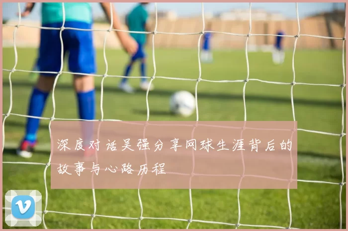 深度对话吴强分享网球生涯背后的故事与心路历程