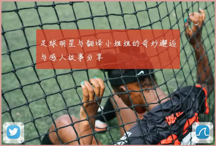 足球明星与翻译小姐姐的奇妙邂逅与感人故事分享