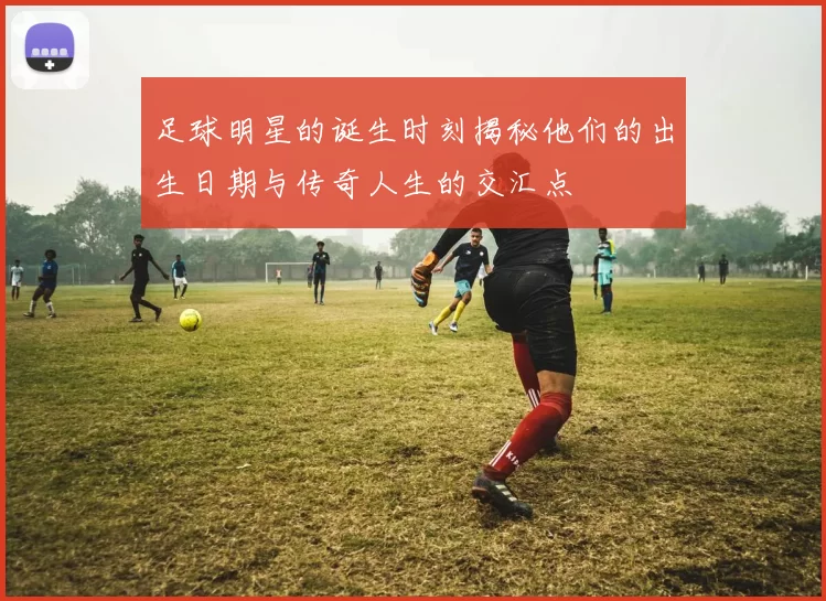 足球明星的诞生时刻揭秘他们的出生日期与传奇人生的交汇点