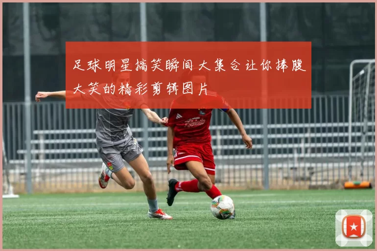 足球明星搞笑瞬间大集合让你捧腹大笑的精彩剪辑图片