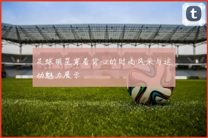 足球明星穿着背心的时尚风采与运动魅力展示
