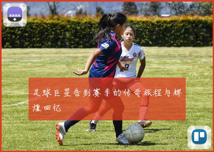 足球巨星告别赛季的传奇旅程与辉煌回忆