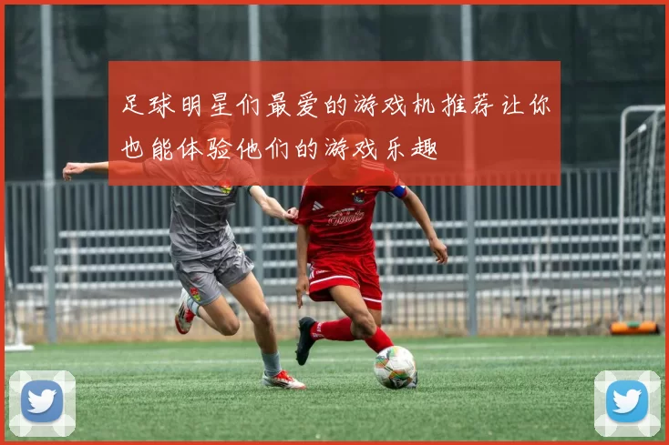 足球明星们最爱的游戏机推荐让你也能体验他们的游戏乐趣