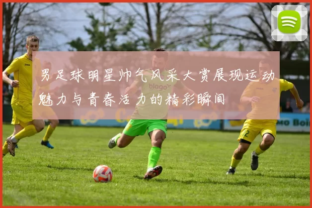 男足球明星帅气风采大赏展现运动魅力与青春活力的精彩瞬间
