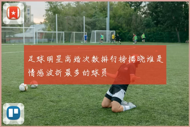 足球明星离婚次数排行榜揭晓谁是情感波折最多的球员