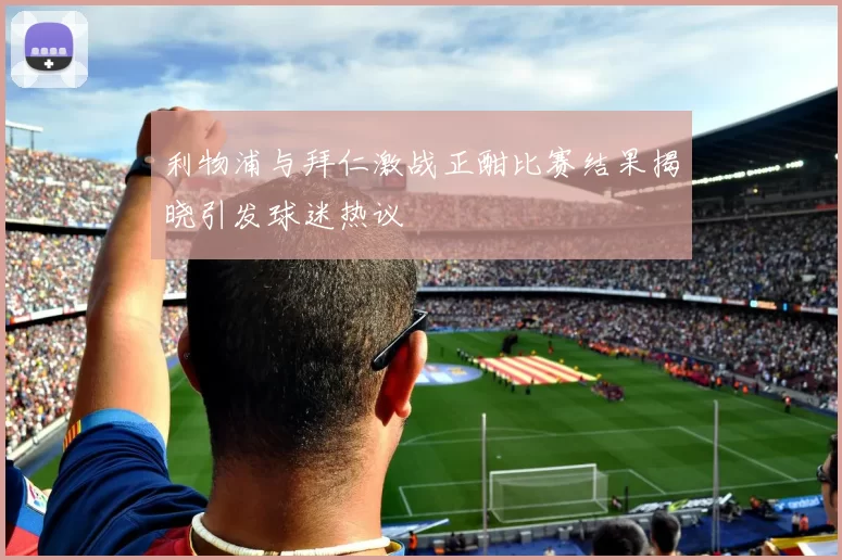 利物浦与拜仁激战正酣比赛结果揭晓引发球迷热议