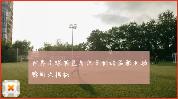 世界足球明星与孩子们的温馨互动瞬间大揭秘