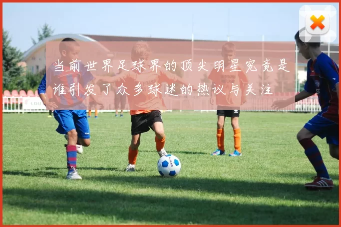 当前世界足球界的顶尖明星究竟是谁引发了众多球迷的热议与关注