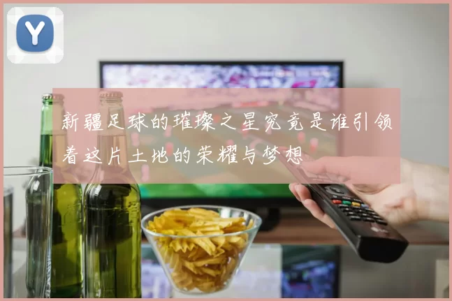 新疆足球的璀璨之星究竟是谁引领着这片土地的荣耀与梦想