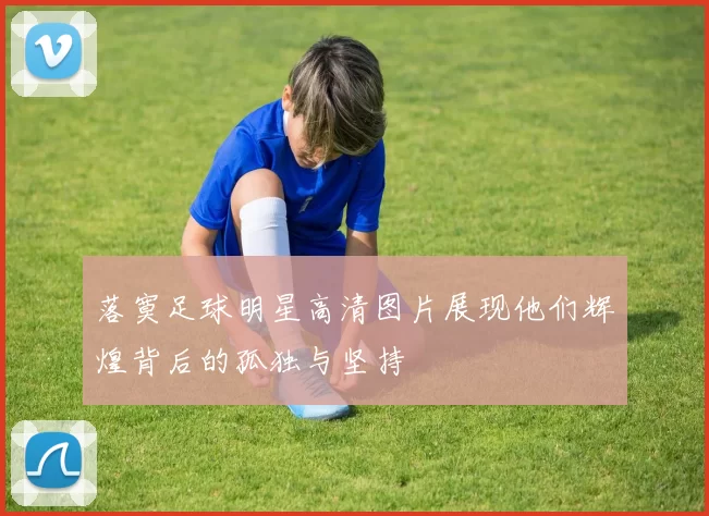 落寞足球明星高清图片展现他们辉煌背后的孤独与坚持
